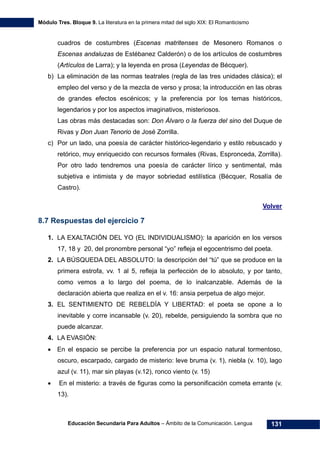Módulo Tres. Bloque 9. La literatura en la primera mitad del siglo XIX: El Romanticismo
Educación Secundaria Para Adultos – Ámbito de la Comunicación. Lengua 131
cuadros de costumbres (Escenas matritenses de Mesonero Romanos o
Escenas andaluzas de Estébanez Calderón) o de los artículos de costumbres
(Artículos de Larra); y la leyenda en prosa (Leyendas de Bécquer).
b) La eliminación de las normas teatrales (regla de las tres unidades clásica); el
empleo del verso y de la mezcla de verso y prosa; la introducción en las obras
de grandes efectos escénicos; y la preferencia por los temas históricos,
legendarios y por los aspectos imaginativos, misteriosos.
Las obras más destacadas son: Don Álvaro o la fuerza del sino del Duque de
Rivas y Don Juan Tenorio de José Zorrilla.
c) Por un lado, una poesía de carácter histórico-legendario y estilo rebuscado y
retórico, muy enriquecido con recursos formales (Rivas, Espronceda, Zorrilla).
Por otro lado tendremos una poesía de carácter lírico y sentimental, más
subjetiva e intimista y de mayor sobriedad estilística (Bécquer, Rosalía de
Castro).
Volver
8.7 Respuestas del ejercicio 7
1. LA EXALTACIÓN DEL YO (EL INDIVIDUALISMO): la aparición en los versos
17, 18 y 20, del pronombre personal “yo” refleja el egocentrismo del poeta.
2. LA BÚSQUEDA DEL ABSOLUTO: la descripción del “tú” que se produce en la
primera estrofa, vv. 1 al 5, refleja la perfección de lo absoluto, y por tanto,
como vemos a lo largo del poema, de lo inalcanzable. Además de la
declaración abierta que realiza en el v. 16: ansia perpetua de algo mejor.
3. EL SENTIMIENTO DE REBELDÍA Y LIBERTAD: el poeta se opone a lo
inevitable y corre incansable (v. 20), rebelde, persiguiendo la sombra que no
puede alcanzar.
4. LA EVASIÓN:
• En el espacio se percibe la preferencia por un espacio natural tormentoso,
oscuro, escarpado, cargado de misterio: leve bruma (v. 1), niebla (v. 10), lago
azul (v. 11), mar sin playas (v.12), ronco viento (v. 15)
• En el misterio: a través de figuras como la personificación cometa errante (v.
13).
 