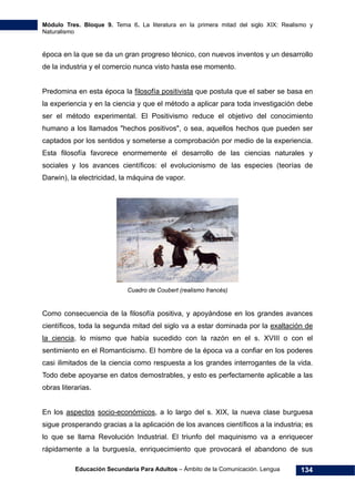 Módulo Tres. Bloque 9. Tema 6. La literatura en la primera mitad del siglo XIX: Realismo y
Naturalismo
Educación Secundaria Para Adultos – Ámbito de la Comunicación. Lengua 134
época en la que se da un gran progreso técnico, con nuevos inventos y un desarrollo
de la industria y el comercio nunca visto hasta ese momento.
Predomina en esta época la filosofía positivista que postula que el saber se basa en
la experiencia y en la ciencia y que el método a aplicar para toda investigación debe
ser el método experimental. El Positivismo reduce el objetivo del conocimiento
humano a los llamados "hechos positivos", o sea, aquellos hechos que pueden ser
captados por los sentidos y someterse a comprobación por medio de la experiencia.
Esta filosofía favorece enormemente el desarrollo de las ciencias naturales y
sociales y los avances científicos: el evolucionismo de las especies (teorías de
Darwin), la electricidad, la máquina de vapor.
Cuadro de Coubert (realismo francés)
Como consecuencia de la filosofía positiva, y apoyándose en los grandes avances
científicos, toda la segunda mitad del siglo va a estar dominada por la exaltación de
la ciencia, lo mismo que había sucedido con la razón en el s. XVIII o con el
sentimiento en el Romanticismo. El hombre de la época va a confiar en los poderes
casi ilimitados de la ciencia como respuesta a los grandes interrogantes de la vida.
Todo debe apoyarse en datos demostrables, y esto es perfectamente aplicable a las
obras literarias.
En los aspectos socio-económicos, a lo largo del s. XIX, la nueva clase burguesa
sigue prosperando gracias a la aplicación de los avances científicos a la industria; es
lo que se llama Revolución Industrial. El triunfo del maquinismo va a enriquecer
rápidamente a la burguesía, enriquecimiento que provocará el abandono de sus
 