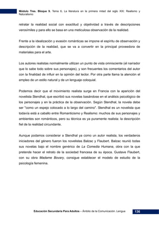 Módulo Tres. Bloque 9. Tema 6. La literatura en la primera mitad del siglo XIX: Realismo y
Naturalismo
Educación Secundaria Para Adultos – Ámbito de la Comunicación. Lengua 136
retratar la realidad social con exactitud y objetividad a través de descripciones
verosímiles y para ello se basa en una meticulosa observación de la realidad.
Frente a la idealización y evasión románticas se impone el espíritu de observación y
descripción de la realidad, que se va a convertir en la principal proveedora de
materiales para el arte.
Los autores realistas normalmente utilizan un punto de vista omnisciente (el narrador
que lo sabe todo sobre sus personajes), y son frecuentes los comentarios del autor
con la finalidad de influir en la opinión del lector. Por otra parte llama la atención el
empleo de un estilo natural y de un lenguaje coloquial.
Podemos decir que el movimiento realista surge en Francia con la aparición del
novelista Stendhal, que escribió sus novelas basándose en el análisis psicológico de
los personajes y en la práctica de la observación. Según Stendhal, la novela debe
ser "como un espejo colocado a lo largo del camino". Stendhal es un novelista que
todavía está a caballo entre Romanticismo y Realismo: muchos de sus personajes y
ambientes son románticos, pero su técnica es ya puramente realista: la descripción
fiel de la realidad circundante.
Aunque podamos considerar a Stendhal ya como un autor realista, los verdaderos
iniciadores del género fueron los novelistas Balzac y Flaubert. Balzac reunió todas
sus novelas bajo el nombre genérico de La Comedia Humana, obra con la que
pretende hacer el retrato de la sociedad francesa de su época. Gustave Flaubert,
con su obra Madame Bovary, consigue establecer el modelo de estudio de la
psicología femenina.
 