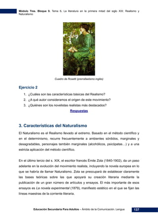 Módulo Tres. Bloque 9. Tema 6. La literatura en la primera mitad del siglo XIX: Realismo y
Naturalismo
Educación Secundaria Para Adultos – Ámbito de la Comunicación. Lengua 137
Cuadro de Rosetti (prerrafaelismo inglés)
Ejercicio 2
1. ¿Cuáles son las características básicas del Realismo?
2. ¿A qué autor consideramos el origen de este movimiento?
3. ¿Quiénes son los novelistas realistas más destacados?
Respuestas
3. Características del Naturalismo
El Naturalismo es el Realismo llevado al extremo. Basado en el método científico y
en el determinismo, recurre frecuentemente a ambientes sórdidos, marginales y
desagradables, personajes también marginales (alcohólicos, psicópatas…) y a una
estricta aplicación del método científico.
En el último tercio del s. XIX, el escritor francés Émile Zola (1840-1902), da un paso
adelante en la evolución del movimiento realista, incluyendo la novela europea en lo
que se habría de llamar Naturalismo. Zola se preocupará de establecer claramente
las bases teóricas sobre las que apoyará su creación literaria mediante la
publicación de un gran número de artículos y ensayos. El más importante de esos
ensayos es La novela experimental (1879), manifiesto estético en el que se fijan las
líneas maestras de la corriente literaria.
 