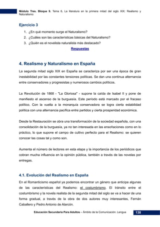 Módulo Tres. Bloque 9. Tema 6. La literatura en la primera mitad del siglo XIX: Realismo y
Naturalismo
Educación Secundaria Para Adultos – Ámbito de la Comunicación. Lengua 138
Ejercicio 3
1. ¿En qué momento surge el Naturalismo?
2. ¿Cuáles son las características básicas del Naturalismo?
3. ¿Quién es el novelista naturalista más destacado?
Respuestas
4. Realismo y Naturalismo en España
La segunda mitad siglo XIX en España se caracteriza por ser una época de gran
inestabilidad por las constantes tensiones políticas. Se dan una continua alternancia
entre conservadores y progresistas y numerosos cambios políticos.
La Revolución de 1868 - "La Gloriosa" - supone la caída de Isabel II y pone de
manifiesto el ascenso de la burguesía. Este período está marcado por el fracaso
político. Con la vuelta a la monarquía conservadora se logra cierta estabilidad
política con una alternancia pacífica entre partidos y cierta prosperidad económica.
Desde la Restauración se obra una transformación de la sociedad española, con una
consolidación de la burguesía, ya no tan interesada en las ensoñaciones como en lo
práctico, lo que supone el campo de cultivo perfecto para el Realismo: se quieren
conocer las cosas tal y como son.
Aumenta el número de lectores en esta etapa y la importancia de los periódicos que
cobran mucha influencia en la opinión pública, también a través de las novelas por
entregas.
4.1. Evolución del Realismo en España
En el Romanticismo español ya podemos encontrar un género que anticipa algunas
de las características del Realismo: el costumbrismo. El tránsito entre el
costumbrismo y la novela realista de la segunda mitad del siglo se va a hacer de una
forma gradual, a través de la obra de dos autores muy interesantes, Fernán
Caballero y Pedro Antonio de Alarcón.
 