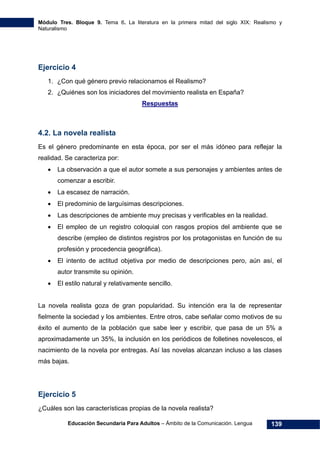 Módulo Tres. Bloque 9. Tema 6. La literatura en la primera mitad del siglo XIX: Realismo y
Naturalismo
Educación Secundaria Para Adultos – Ámbito de la Comunicación. Lengua 139
Ejercicio 4
1. ¿Con qué género previo relacionamos el Realismo?
2. ¿Quiénes son los iniciadores del movimiento realista en España?
Respuestas
4.2. La novela realista
Es el género predominante en esta época, por ser el más idóneo para reflejar la
realidad. Se caracteriza por:
• La observación a que el autor somete a sus personajes y ambientes antes de
comenzar a escribir.
• La escasez de narración.
• El predominio de larguísimas descripciones.
• Las descripciones de ambiente muy precisas y verificables en la realidad.
• El empleo de un registro coloquial con rasgos propios del ambiente que se
describe (empleo de distintos registros por los protagonistas en función de su
profesión y procedencia geográfica).
• El intento de actitud objetiva por medio de descripciones pero, aún así, el
autor transmite su opinión.
• El estilo natural y relativamente sencillo.
La novela realista goza de gran popularidad. Su intención era la de representar
fielmente la sociedad y los ambientes. Entre otros, cabe señalar como motivos de su
éxito el aumento de la población que sabe leer y escribir, que pasa de un 5% a
aproximadamente un 35%, la inclusión en los periódicos de folletines novelescos, el
nacimiento de la novela por entregas. Así las novelas alcanzan incluso a las clases
más bajas.
Ejercicio 5
¿Cuáles son las características propias de la novela realista?
 