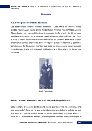 Módulo Tres. Bloque 9. Tema 6. La literatura en la primera mitad del siglo XIX: Realismo y
Naturalismo
Educación Secundaria Para Adultos – Ámbito de la Comunicación. Lengua 140
Respuesta
4.3. Principales escritores realistas
Los considerados autores realistas españoles (José María de Pereda, Pérez
Galdós, "Clarín", Juan Valera, Emilia Pardo Bazán, Armando Palacio Valdés, Vicente
Blasco Ibáñez, etc.) han recibido el nombre genérico de Generación del 68, por estar
vinculado su comienzo en la literatura con el advenimiento de la Revolución. Pero,
aunque la crítica tradicionalmente los considerara en conjunto, entre ellos pueden
encontrarse grandes diferencias, tanto ideológicas (unos son liberales y, por tanto,
partidarios de la Revolución, mientras que otros se definen como conservadores),
como literarias (cada uno entenderá el Realismo y el Naturalismo de forma muy
personal).
Emilia Pardo Bazán
Fernán Caballero (seudónimo de Cecilia Bölh de Faber) (1796-1877)
Esta escritora, precedente del Realismo, decía que "la novela no se inventa, sino
que se describe", frase con la que se introduce dentro de la teoría realista, aunque
sus obras son todavía románticas por los temas (costumbres populares, el mundo
rural, etc.). Las novelas de Fernán Caballero pueden definirse perfectamente por la
 