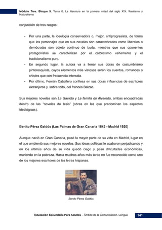 Módulo Tres. Bloque 9. Tema 6. La literatura en la primera mitad del siglo XIX: Realismo y
Naturalismo
Educación Secundaria Para Adultos – Ámbito de la Comunicación. Lengua 141
conjunción de tres rasgos:
- Por una parte, la ideología conservadora o, mejor, antiprogresista, de forma
que los personajes que en sus novelas son caracterizados como liberales o
demócratas son objeto continuo de burla, mientras que sus oponentes
protagonistas se caracterizan por el catolicismo vehemente y el
tradicionalismo puro.
- En segundo lugar, la autora va a llenar sus obras de costumbrismo
pintoresquista, cuyos elementos más vistosos serán los cuentos, romances o
chistes que con frecuencia intercala.
- Por último, Fernán Caballero confiesa en sus obras influencias de escritores
extranjeros y, sobre todo, del francés Balzac.
Sus mejores novelas son La Gaviota y La familia de Alvareda, ambas encuadradas
dentro de las “novelas de tesis” (obras en las que predominan los aspectos
ideológicos).
Benito Pérez Galdós (Las Palmas de Gran Canaria 1843 - Madrid 1920)
Aunque nació en Gran Canaria, pasó la mayor parte de su vida en Madrid, lugar en
el que ambientó sus mejores novelas. Sus ideas políticas le acabaron perjudicando y
en los últimos años de su vida quedó ciego y pasó dificultades económicas,
muriendo en la pobreza. Hasta muchos años más tarde no fue reconocido como uno
de los mejores escritores de las letras hispanas.
Benito Pérez Galdós
 