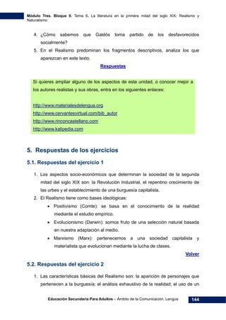 Módulo Tres. Bloque 9. Tema 6. La literatura en la primera mitad del siglo XIX: Realismo y
Naturalismo
Educación Secundaria Para Adultos – Ámbito de la Comunicación. Lengua 144
4. ¿Cómo sabemos que Galdós toma partido de los desfavorecidos
socialmente?
5. En el Realismo predominan los fragmentos descriptivos, analiza los que
aparezcan en este texto.
Respuestas
Si quieres ampliar alguno de los aspectos de esta unidad, o conocer mejor a
los autores realistas y sus obras, entra en los siguientes enlaces:
http://www.materialesdelengua.org
http://www.cervantesvirtual.com/bib_autor
http://www.rinconcastellano.com
http://www.kalipedia.com
5. Respuestas de los ejercicios
5.1. Respuestas del ejercicio 1
1. Los aspectos socio-económicos que determinan la sociedad de la segunda
mitad del siglo XIX son: la Revolución Industrial, el repentino crecimiento de
las urbes y el establecimiento de una burguesía capitalista.
2. El Realismo tiene como bases ideológicas:
• Positivismo (Comte): se basa en el conocimiento de la realidad
mediante el estudio empírico.
• Evolucionismo (Darwin): somos fruto de una selección natural basada
en nuestra adaptación al medio.
• Marxismo (Marx): pertenecemos a una sociedad capitalista y
materialista que evolucionan mediante la lucha de clases.
Volver
5.2. Respuestas del ejercicio 2
1. Las características básicas del Realismo son: la aparición de personajes que
pertenecen a la burguesía; el análisis exhaustivo de la realidad; el uso de un
 