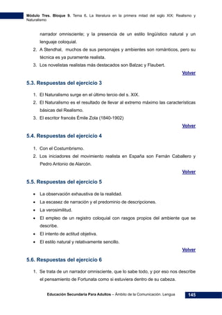 Módulo Tres. Bloque 9. Tema 6. La literatura en la primera mitad del siglo XIX: Realismo y
Naturalismo
Educación Secundaria Para Adultos – Ámbito de la Comunicación. Lengua 145
narrador omnisciente; y la presencia de un estilo lingüístico natural y un
lenguaje coloquial.
2. A Stendhal, muchos de sus personajes y ambientes son románticos, pero su
técnica es ya puramente realista.
3. Los novelistas realistas más destacados son Balzac y Flaubert.
Volver
5.3. Respuestas del ejercicio 3
1. El Naturalismo surge en el último tercio del s. XIX.
2. El Naturalismo es el resultado de llevar al extremo máximo las características
básicas del Realismo.
3. El escritor francés Émile Zola (1840-1902)
Volver
5.4. Respuestas del ejercicio 4
1. Con el Costumbrismo.
2. Los iniciadores del movimiento realista en España son Fernán Caballero y
Pedro Antonio de Alarcón.
Volver
5.5. Respuestas del ejercicio 5
• La observación exhaustiva de la realidad.
• La escasez de narración y el predominio de descripciones.
• La verosimilitud.
• El empleo de un registro coloquial con rasgos propios del ambiente que se
describe.
• El intento de actitud objetiva.
• El estilo natural y relativamente sencillo.
Volver
5.6. Respuestas del ejercicio 6
1. Se trata de un narrador omnisciente, que lo sabe todo, y por eso nos describe
el pensamiento de Fortunata como si estuviera dentro de su cabeza.
 