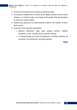 Módulo Tres. Bloque 9. Tema 6. La literatura en la primera mitad del siglo XIX: Realismo y
Naturalismo
Educación Secundaria Para Adultos – Ámbito de la Comunicación. Lengua 146
2. A partir de la descripción de la pobreza que llena la ciudad.
3. Se emplea la metáfora de los huesos de los dátiles lanzados como si fueran
chispas a un montón de paja, como luego será la propia Fortunata lanzada a
la crítica de la opinión pública.
4. Galdós toma partido por los desfavorecidos al llamar “Las Virtudes” al barrio
de los pobres
5. Funcionan como elementos descriptivos:
• Adjetivos calificativos: larga, dulce, propias, cariñoso, vestidas,
derrotados, sucios, tranquila, oscura, general, calentita.
• S. Preposicionales con función de Adyacente o CCModo: del barrio, de
los pobres, con estrecheces, del pensar general.
Volver
 