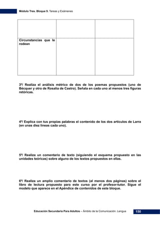 Módulo Tres. Bloque 9. Tareas y Exámenes
Educación Secundaria Para Adultos – Ámbito de la Comunicación. Lengua 150
Circunstancias que le
rodean
3º/ Realiza el análisis métrico de dos de los poemas propuestos (uno de
Bécquer y otro de Rosalía de Castro). Señala en cada uno al menos tres figuras
retóricas.
4º/ Explica con tus propias palabras el contenido de los dos artículos de Larra
(en unas diez líneas cada uno).
5º/ Realiza un comentario de texto (siguiendo el esquema propuesto en las
unidades teóricas) sobre alguno de los textos propuestos en ellas.
6º/ Realiza un amplio comentario de textos (al menos dos páginas) sobre el
libro de lectura propuesto para este curso por el profesor-tutor. Sigue el
modelo que aparece en el Apéndice de contenidos de este bloque.
 