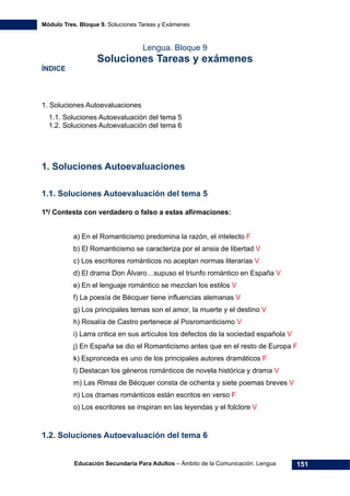 Módulo Tres. Bloque 9. Soluciones Tareas y Exámenes
Educación Secundaria Para Adultos – Ámbito de la Comunicación. Lengua 151
Lengua. Bloque 9
Soluciones Tareas y exámenes
ÍNDICE
1. Soluciones Autoevaluaciones
1.1. Soluciones Autoevaluación del tema 5
1.2. Soluciones Autoevaluación del tema 6
1. Soluciones Autoevaluaciones
1.1. Soluciones Autoevaluación del tema 5
1º/ Contesta con verdadero o falso a estas afirmaciones:
a) En el Romanticismo predomina la razón, el intelecto F
b) El Romanticismo se caracteriza por el ansia de libertad V
c) Los escritores románticos no aceptan normas literarias V
d) El drama Don Álvaro…supuso el triunfo romántico en España V
e) En el lenguaje romántico se mezclan los estilos V
f) La poesía de Bécquer tiene influencias alemanas V
g) Los principales temas son el amor, la muerte y el destino V
h) Rosalía de Castro pertenece al Posromanticismo V
i) Larra critica en sus artículos los defectos de la sociedad española V
j) En España se dio el Romanticismo antes que en el resto de Europa F
k) Espronceda es uno de los principales autores dramáticos F
l) Destacan los géneros románticos de novela histórica y drama V
m) Las Rimas de Bécquer consta de ochenta y siete poemas breves V
n) Los dramas románticos están escritos en verso F
o) Los escritores se inspiran en las leyendas y el folclore V
1.2. Soluciones Autoevaluación del tema 6
 