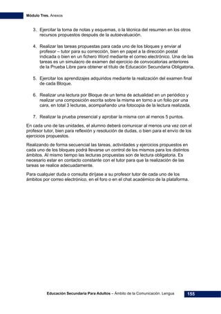 Módulo Tres. Anexos
Educación Secundaria Para Adultos – Ámbito de la Comunicación. Lengua 155
3. Ejercitar la toma de notas y esquemas, o la técnica del resumen en los otros
recursos propuestos después de la autoevaluación.
4. Realizar las tareas propuestas para cada uno de los bloques y enviar al
profesor – tutor para su corrección, bien en papel a la dirección postal
indicada o bien en un fichero Word mediante el correo electrónico. Una de las
tareas es un simulacro de examen del ejercicio de convocatorias anteriores
de la Prueba Libre para obtener el título de Educación Secundaria Obligatoria.
5. Ejercitar los aprendizajes adquiridos mediante la realización del examen final
de cada Bloque.
6. Realizar una lectura por Bloque de un tema de actualidad en un periódico y
realizar una composición escrita sobre la misma en torno a un folio por una
cara, en total 3 lecturas, acompañando una fotocopia de la lectura realizada.
7. Realizar la prueba presencial y aprobar la misma con al menos 5 puntos.
En cada uno de las unidades, el alumno deberá comunicar al menos una vez con el
profesor tutor, bien para reflexión y resolución de dudas, o bien para el envío de los
ejercicios propuestos.
Realizando de forma secuencial las tareas, actividades y ejercicios propuestos en
cada uno de los bloques podrá llevarse un control de los mismos para los distintos
ámbitos. Al mismo tiempo las lecturas propuestas son de lectura obligatoria. Es
necesario estar en contacto constante con el tutor para que la realización de las
tareas se realice adecuadamente.
Para cualquier duda o consulta diríjase a su profesor tutor de cada uno de los
ámbitos por correo electrónico, en el foro o en el chat académico de la plataforma.
 