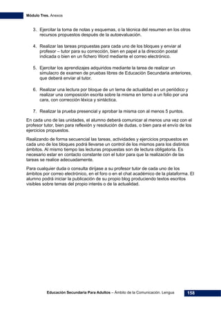 Módulo Tres. Anexos
Educación Secundaria Para Adultos – Ámbito de la Comunicación. Lengua 158
3. Ejercitar la toma de notas y esquemas, o la técnica del resumen en los otros
recursos propuestos después de la autoevaluación.
4. Realizar las tareas propuestas para cada uno de los bloques y enviar al
profesor – tutor para su corrección, bien en papel a la dirección postal
indicada o bien en un fichero Word mediante el correo electrónico.
5. Ejercitar los aprendizajes adquiridos mediante la tarea de realizar un
simulacro de examen de pruebas libres de Educación Secundaria anteriores,
que deberá enviar al tutor.
6. Realizar una lectura por bloque de un tema de actualidad en un periódico y
realizar una composición escrita sobre la misma en torno a un folio por una
cara, con corrección léxica y sintáctica.
7. Realizar la prueba presencial y aprobar la misma con al menos 5 puntos.
En cada uno de las unidades, el alumno deberá comunicar al menos una vez con el
profesor tutor, bien para reflexión y resolución de dudas, o bien para el envío de los
ejercicios propuestos.
Realizando de forma secuencial las tareas, actividades y ejercicios propuestos en
cada uno de los bloques podrá llevarse un control de los mismos para los distintos
ámbitos. Al mismo tiempo las lecturas propuestas son de lectura obligatoria. Es
necesario estar en contacto constante con el tutor para que la realización de las
tareas se realice adecuadamente.
Para cualquier duda o consulta diríjase a su profesor tutor de cada uno de los
ámbitos por correo electrónico, en el foro o en el chat académico de la plataforma. El
alumno podrá iniciar la publicación de su propio blog produciendo textos escritos
visibles sobre temas del propio interés o de la actualidad.
 