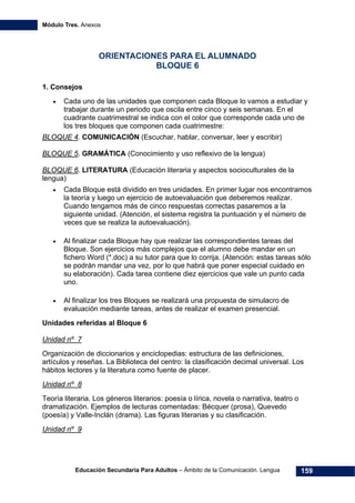 Módulo Tres. Anexos
Educación Secundaria Para Adultos – Ámbito de la Comunicación. Lengua 159
ORIENTACIONES PARA EL ALUMNADO
BLOQUE 6
1. Consejos
• Cada uno de las unidades que componen cada Bloque lo vamos a estudiar y
trabajar durante un periodo que oscila entre cinco y seis semanas. En el
cuadrante cuatrimestral se indica con el color que corresponde cada uno de
los tres bloques que componen cada cuatrimestre:
BLOQUE 4. COMUNICACIÓN (Escuchar, hablar, conversar, leer y escribir)
BLOQUE 5. GRAMÁTICA (Conocimiento y uso reflexivo de la lengua)
BLOQUE 6. LITERATURA (Educación literaria y aspectos socioculturales de la
lengua)
• Cada Bloque está dividido en tres unidades. En primer lugar nos encontramos
la teoría y luego un ejercicio de autoevaluación que deberemos realizar.
Cuando tengamos más de cinco respuestas correctas pasaremos a la
siguiente unidad. (Atención, el sistema registra la puntuación y el número de
veces que se realiza la autoevaluación).
• Al finalizar cada Bloque hay que realizar las correspondientes tareas del
Bloque. Son ejercicios más complejos que el alumno debe mandar en un
fichero Word (*.doc) a su tutor para que lo corrija. (Atención: estas tareas sólo
se podrán mandar una vez, por lo que habrá que poner especial cuidado en
su elaboración). Cada tarea contiene diez ejercicios que vale un punto cada
uno.
• Al finalizar los tres Bloques se realizará una propuesta de simulacro de
evaluación mediante tareas, antes de realizar el examen presencial.
Unidades referidas al Bloque 6
Unidad nº 7
Organización de diccionarios y enciclopedias: estructura de las definiciones,
artículos y reseñas. La Biblioteca del centro: la clasificación decimal universal. Los
hábitos lectores y la literatura como fuente de placer.
Unidad nº 8
Teoría literaria. Los géneros literarios: poesía o lírica, novela o narrativa, teatro o
dramatización. Ejemplos de lecturas comentadas: Bécquer (prosa), Quevedo
(poesía) y Valle-Inclán (drama). Las figuras literarias y su clasificación.
Unidad nº 9
 