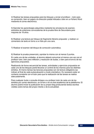 Módulo Tres. Anexos
Educación Secundaria Para Adultos – Ámbito de la Comunicación. Lengua 161
4) Realizar las tareas propuestas para los bloques y enviar al profesor – tutor para
su corrección, bien en papel a la dirección postal indicada o bien en un fichero Word
mediante el correo electrónico.
5) Ejercitar los aprendizajes adquiridos mediante los simulacros de examen,
extraídos de anteriores convocatorias de la prueba libre de Secundaria para
mayores de 18 años.
6) Realizar una lectura por bloque de fragmento literario propuesto y realizar un
comentario de texto en torno a un folio por una cara.
7) Realizar el examen del bloque de corrección automática.
8) Realizar la prueba presencial y aprobar la misma con al menos 5 puntos.
En cada uno de las unidades, el alumno deberá comunicar al menos una vez con el
profesor tutor, bien para reflexión y resolución de dudas, o bien para el envío de los
ejercicios propuestos.
Realizando de forma secuencial las tareas, actividades y ejercicios propuestos en
cada uno de los bloques podrá llevarse un control de los mismos para los distintos
ámbitos. Al mismo tiempo las lecturas propuestas son de lectura obligatoria (se
indican al final de cada autoevaluación a modo orientativo). Es necesario estar en
contacto constante con el tutor para que la realización de las tareas se realice
adecuadamente.
Para cualquier duda o consulta diríjase a su profesor tutor de cada uno de los
ámbitos por correo electrónico, en el foro o en el chat académico de la plataforma. El
alumno podrá iniciar la publicación de su propio blog produciendo textos escritos
visibles sobre temas del propio interés o de la actualidad.
 