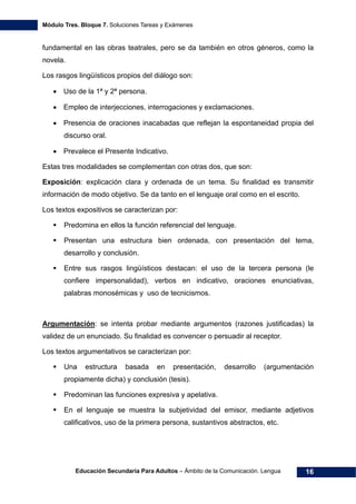 Módulo Tres. Bloque 7. Soluciones Tareas y Exámenes
Educación Secundaria Para Adultos – Ámbito de la Comunicación. Lengua 16
fundamental en las obras teatrales, pero se da también en otros géneros, como la
novela.
Los rasgos lingüísticos propios del diálogo son:
• Uso de la 1ª y 2ª persona.
• Empleo de interjecciones, interrogaciones y exclamaciones.
• Presencia de oraciones inacabadas que reflejan la espontaneidad propia del
discurso oral.
• Prevalece el Presente Indicativo.
Estas tres modalidades se complementan con otras dos, que son:
Exposición: explicación clara y ordenada de un tema. Su finalidad es transmitir
información de modo objetivo. Se da tanto en el lenguaje oral como en el escrito.
Los textos expositivos se caracterizan por:
Predomina en ellos la función referencial del lenguaje.
Presentan una estructura bien ordenada, con presentación del tema,
desarrollo y conclusión.
Entre sus rasgos lingüísticos destacan: el uso de la tercera persona (le
confiere impersonalidad), verbos en indicativo, oraciones enunciativas,
palabras monosémicas y uso de tecnicismos.
Argumentación: se intenta probar mediante argumentos (razones justificadas) la
validez de un enunciado. Su finalidad es convencer o persuadir al receptor.
Los textos argumentativos se caracterizan por:
Una estructura basada en presentación, desarrollo (argumentación
propiamente dicha) y conclusión (tesis).
Predominan las funciones expresiva y apelativa.
En el lenguaje se muestra la subjetividad del emisor, mediante adjetivos
calificativos, uso de la primera persona, sustantivos abstractos, etc.
 