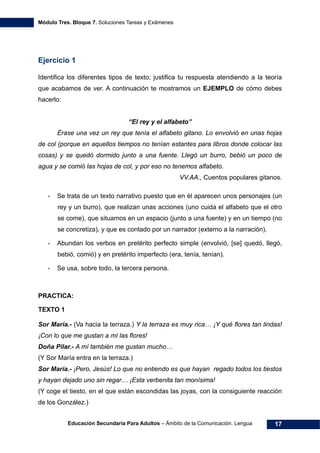 Módulo Tres. Bloque 7. Soluciones Tareas y Exámenes
Educación Secundaria Para Adultos – Ámbito de la Comunicación. Lengua 17
Ejercicio 1
Identifica los diferentes tipos de texto; justifica tu respuesta atendiendo a la teoría
que acabamos de ver. A continuación te mostramos un EJEMPLO de cómo debes
hacerlo:
“El rey y el alfabeto”
Érase una vez un rey que tenía el alfabeto gitano. Lo envolvió en unas hojas
de col (porque en aquellos tiempos no tenían estantes para libros donde colocar las
cosas) y se quedó dormido junto a una fuente. Llegó un burro, bebió un poco de
agua y se comió las hojas de col, y por eso no tenemos alfabeto.
VV.AA., Cuentos populares gitanos.
- Se trata de un texto narrativo puesto que en él aparecen unos personajes (un
rey y un burro), que realizan unas acciones (uno cuida el alfabeto que el otro
se come), que situamos en un espacio (junto a una fuente) y en un tiempo (no
se concretiza), y que es contado por un narrador (externo a la narración).
- Abundan los verbos en pretérito perfecto simple (envolvió, [se] quedó, llegó,
bebió, comió) y en pretérito imperfecto (era, tenía, tenían).
- Se usa, sobre todo, la tercera persona.
PRACTICA:
TEXTO 1
Sor María.- (Va hacia la terraza.) Y la terraza es muy rica… ¡Y qué flores tan lindas!
¡Con lo que me gustan a mí las flores!
Doña Pilar.- A mí también me gustan mucho…
(Y Sor María entra en la terraza.)
Sor María.- ¡Pero, Jesús! Lo que no entiendo es que hayan regado todos los tiestos
y hayan dejado uno sin regar… ¡Esta verbenita tan monísima!
(Y coge el tiesto, en el que están escondidas las joyas, con la consiguiente reacción
de los González.)
 