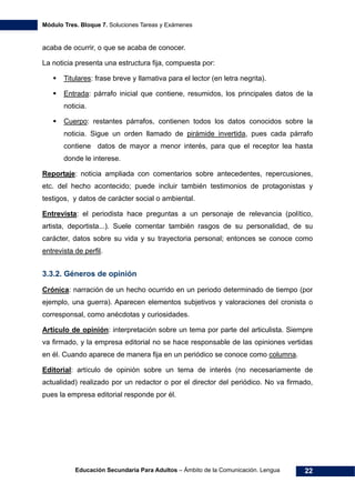 Módulo Tres. Bloque 7. Soluciones Tareas y Exámenes
Educación Secundaria Para Adultos – Ámbito de la Comunicación. Lengua 22
acaba de ocurrir, o que se acaba de conocer.
La noticia presenta una estructura fija, compuesta por:
Titulares: frase breve y llamativa para el lector (en letra negrita).
Entrada: párrafo inicial que contiene, resumidos, los principales datos de la
noticia.
Cuerpo: restantes párrafos, contienen todos los datos conocidos sobre la
noticia. Sigue un orden llamado de pirámide invertida, pues cada párrafo
contiene datos de mayor a menor interés, para que el receptor lea hasta
donde le interese.
Reportaje: noticia ampliada con comentarios sobre antecedentes, repercusiones,
etc. del hecho acontecido; puede incluir también testimonios de protagonistas y
testigos, y datos de carácter social o ambiental.
Entrevista: el periodista hace preguntas a un personaje de relevancia (político,
artista, deportista...). Suele comentar también rasgos de su personalidad, de su
carácter, datos sobre su vida y su trayectoria personal; entonces se conoce como
entrevista de perfil.
3.3.2. Géneros de opinión
Crónica: narración de un hecho ocurrido en un periodo determinado de tiempo (por
ejemplo, una guerra). Aparecen elementos subjetivos y valoraciones del cronista o
corresponsal, como anécdotas y curiosidades.
Artículo de opinión: interpretación sobre un tema por parte del articulista. Siempre
va firmado, y la empresa editorial no se hace responsable de las opiniones vertidas
en él. Cuando aparece de manera fija en un periódico se conoce como columna.
Editorial: artículo de opinión sobre un tema de interés (no necesariamente de
actualidad) realizado por un redactor o por el director del periódico. No va firmado,
pues la empresa editorial responde por él.
 