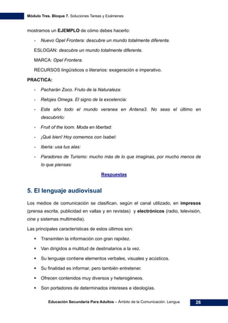 Módulo Tres. Bloque 7. Soluciones Tareas y Exámenes
Educación Secundaria Para Adultos – Ámbito de la Comunicación. Lengua 26
mostramos un EJEMPLO de cómo debes hacerlo:
- Nuevo Opel Frontera: descubre un mundo totalmente diferente.
ESLOGAN: descubre un mundo totalmente diferente.
MARCA: Opel Frontera.
RECURSOS lingüísticos o literarios: exageración e imperativo.
PRACTICA:
- Pacharán Zoco. Fruto de la Naturaleza:
- Relojes Omega. El signo de la excelencia:
- Este año todo el mundo veranea en Antena3. No seas el último en
descubrirlo:
- Fruit of the loom. Moda en libertad:
- ¡Qué bien! Hoy comemos con Isabel:
- Iberia: usa tus alas:
- Paradores de Turismo: mucho más de lo que imaginas, por mucho menos de
lo que piensas:
Respuestas
5. El lenguaje audiovisual
Los medios de comunicación se clasifican, según el canal utilizado, en impresos
(prensa escrita, publicidad en vallas y en revistas) y electrónicos (radio, televisión,
cine y sistemas multimedia).
Las principales características de estos últimos son:
Transmiten la información con gran rapidez.
Van dirigidos a multitud de destinatarios a la vez.
Su lenguaje contiene elementos verbales, visuales y acústicos.
Su finalidad es informar, pero también entretener.
Ofrecen contenidos muy diversos y heterogéneos.
Son portadores de determinados intereses e ideologías.
 