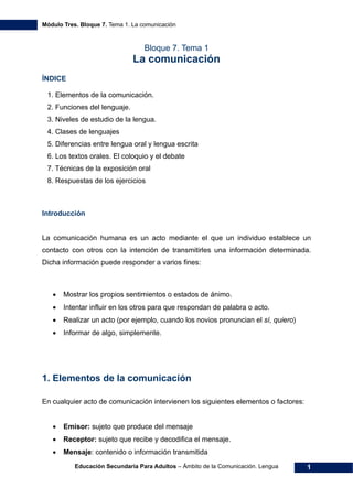 Módulo Tres. Bloque 7. Tema 1. La comunicación
Educación Secundaria Para Adultos – Ámbito de la Comunicación. Lengua 1
Bloque 7. Tema 1
La comunicación
ÍNDICE
1. Elementos de la comunicación. 
2. Funciones del lenguaje. 
3. Niveles de estudio de la lengua. 
4. Clases de lenguajes 
5. Diferencias entre lengua oral y lengua escrita 
6. Los textos orales. El coloquio y el debate 
7. Técnicas de la exposición oral
8. Respuestas de los ejercicios
Introducción
La comunicación humana es un acto mediante el que un individuo establece un
contacto con otros con la intención de transmitirles una información determinada.
Dicha información puede responder a varios fines:
• Mostrar los propios sentimientos o estados de ánimo.
• Intentar influir en los otros para que respondan de palabra o acto.
• Realizar un acto (por ejemplo, cuando los novios pronuncian el sí, quiero)
• Informar de algo, simplemente.
1. Elementos de la comunicación
En cualquier acto de comunicación intervienen los siguientes elementos o factores:
• Emisor: sujeto que produce del mensaje
• Receptor: sujeto que recibe y decodifica el mensaje.
• Mensaje: contenido o información transmitida
 