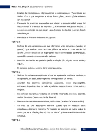 Módulo Tres. Bloque 7. Soluciones Tareas y Exámenes
Educación Secundaria Para Adultos – Ámbito de la Comunicación. Lengua 28
- Empleo de interjecciones, interrogaciones y exclamaciones: ¡Y qué flores tan
lindas! ¡Con lo que me gustan a mí las flores!; ¡Pero, Jesús!; ¡Esta verbenita
tan monísima!
- Presencia de oraciones inacabadas que reflejan la espontaneidad propia del
discurso oral: Y la terraza es muy rica…; A mí también me gustan mucho…;
Lo que no entiendo es que hayan regado todos los tiestos y hayan dejado
uno sin regar…
- Prevalece el Presente Indicativo: es, gustan.
TEXTO 2:
- Se trata de una narración puesto que intervienen unos personajes (Marta y el
gnomo), que realizan unas acciones (Marta se echa a correr detrás del
gnomo), que se sitúan en un lugar (entre las escabrosidades del Moncayo),
que están contadas por un narrador externo.
- Abundan los verbos en pretérito perfecto simple (vio, siguió, lanzó, sintió y
siguió).
- El narrador, externo, se sirve de la tercera persona.
TEXTO 3:
- Se trata de un texto descriptivo en el que se representa, mediante palabras, a
una persona, es decir, este fragmento forma parte de un retrato.
- Abundan los adjetivos calificativos: agradable, ronco, imperceptible,
extranjero, imposible, fina, curvado, agradable, moreno, fresco, cortas, único y
delgado.
- Se prefieren las formas verbales en pretérito imperfecto, que son, además,
verbos de estado (había, era, tenía, llevaba).
- Destacan las oraciones enunciativas y atributivas (“era fina ”o “era un anillo”).
- Se trata de una descripción literaria, puesto que se mezclan otras
modalidades (como la narrativa: “el maestro de esgrima se inclinó sobre la
mano que se le ofrecía y la rozó con los labios”) y tiene un evidente carácter
subjetivo.
TEXTO 4:
 