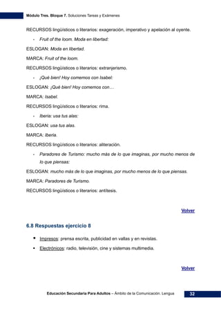 Módulo Tres. Bloque 7. Soluciones Tareas y Exámenes
Educación Secundaria Para Adultos – Ámbito de la Comunicación. Lengua 32
RECURSOS lingüísticos o literarios: exageración, imperativo y apelación al oyente.
- Fruit of the loom. Moda en libertad:
ESLOGAN: Moda en libertad.
MARCA: Fruit of the loom.
RECURSOS lingüísticos o literarios: extranjerismo.
- ¡Qué bien! Hoy comemos con Isabel:
ESLOGAN: ¡Qué bien! Hoy comemos con…
MARCA: Isabel.
RECURSOS lingüísticos o literarios: rima.
- Iberia: usa tus alas:
ESLOGAN: usa tus alas.
MARCA: Iberia.
RECURSOS lingüísticos o literarios: aliteración.
- Paradores de Turismo: mucho más de lo que imaginas, por mucho menos de
lo que piensas:
ESLOGAN: mucho más de lo que imaginas, por mucho menos de lo que piensas.
MARCA: Paradores de Turismo.
RECURSOS lingüísticos o literarios: antítesis.
Volver
6.8 Respuestas ejercicio 8
Impresos: prensa escrita, publicidad en vallas y en revistas.
Electrónicos: radio, televisión, cine y sistemas multimedia.
Volver
 