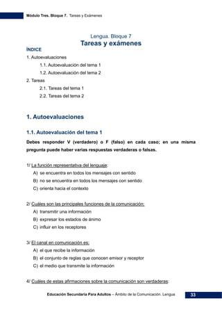 Módulo Tres. Bloque 7. Tareas y Exámenes
Educación Secundaria Para Adultos – Ámbito de la Comunicación. Lengua 33
Lengua. Bloque 7
Tareas y exámenes
ÍNDICE
1. Autoevaluaciones 
1.1. Autoevaluación del tema 1 
1.2. Autoevaluación del tema 2 
2. Tareas 
2.1. Tareas del tema 1 
2.2. Tareas del tema 2 
1. Autoevaluaciones
1.1. Autoevaluación del tema 1
Debes responder V (verdadero) o F (falso) en cada caso; en una misma
pregunta puede haber varias respuestas verdaderas o falsas.
1/ La función representativa del lenguaje:
A) se encuentra en todos los mensajes con sentido
B) no se encuentra en todos los mensajes con sentido
C) orienta hacia el contexto
2/ Cuáles son las principales funciones de la comunicación:
A) transmitir una información
B) expresar los estados de ánimo
C) influir en los receptores
3/ El canal en comunicación es:
A) el que recibe la información
B) el conjunto de reglas que conocen emisor y receptor
C) el medio que transmite la información
4/ Cuáles de estas afirmaciones sobre la comunicación son verdaderas:
 