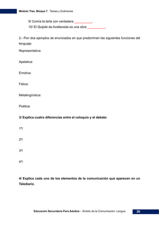 Módulo Tres. Bloque 7. Tareas y Exámenes
Educación Secundaria Para Adultos – Ámbito de la Comunicación. Lengua 36
9/ Comía la tarta con verdadera __________.
10/ El Quijote de Avellaneda es una obra __________.
2.- Pon dos ejemplos de enunciados en que predominen las siguientes funciones del
lenguaje:
Representativa:
Apelativa:
Emotiva:
Fática:
Metalingüística:
Poética:
3/ Explica cuatro diferencias entre el coloquio y el debate:
1ª/
2ª/
3ª/
4ª/
4/ Explica cada uno de los elementos de la comunicación que aparecen en un
Telediario.
 