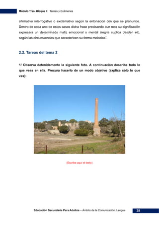 Módulo Tres. Bloque 7. Tareas y Exámenes
Educación Secundaria Para Adultos – Ámbito de la Comunicación. Lengua 38
afirmativo interrogativo o exclamativo según la entonacion con que se pronuncie.
Dentro de cada uno de estos casos dicha frase precisando aun mas su significación
expresara un determinado matiz emocional o mental alegria suplica desden etc.
según las circunstancias que caractericen su forma melodica”.
2.2. Tareas del tema 2
1/ Observa detenidamente la siguiente foto. A continuación describe todo lo
que veas en ella. Procura hacerlo de un modo objetivo (explica sólo lo que
ves):
(Escribe aquí el texto)
 