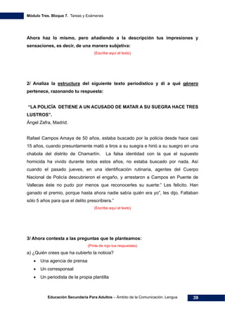 Módulo Tres. Bloque 7. Tareas y Exámenes
Educación Secundaria Para Adultos – Ámbito de la Comunicación. Lengua 39
Ahora haz lo mismo, pero añadiendo a la descripción tus impresiones y
sensaciones, es decir, de una manera subjetiva:
(Escribe aquí el texto)
2/ Analiza la estructura del siguiente texto periodístico y dí a qué género
pertenece, razonando tu respuesta:
“LA POLICÍA DETIENE A UN ACUSADO DE MATAR A SU SUEGRA HACE TRES
LUSTROS”.
Ángel Zafra, Madrid.
Rafael Campos Amaya de 50 años, estaba buscado por la policía desde hace casi
15 años, cuando presuntamente mató a tiros a su suegra e hirió a su suegro en una
chabola del distrito de Chamartín. La falsa identidad con la que el supuesto
homicida ha vivido durante todos estos años, no estaba buscado por nada. Así
cuando el pasado jueves, en una identificación rutinaria, agentes del Cuerpo
Nacional de Policía descubrieron el engaño, y arrestaron a Campos en Puente de
Vallecas éste no pudo por menos que reconocerles su suerte:” Les felicito. Han
ganado el premio, porque hasta ahora nadie sabía quién era yo”, les dijo. Faltaban
sólo 5 años para que el delito prescribiera.”
(Escribe aquí el texto)
3/ Ahora contesta a las preguntas que te planteamos:
(Pinta de rojo tus respuestas)
a) ¿Quién crees que ha cubierto la noticia?
• Una agencia de prensa
• Un corresponsal
• Un periodista de la propia plantilla
 