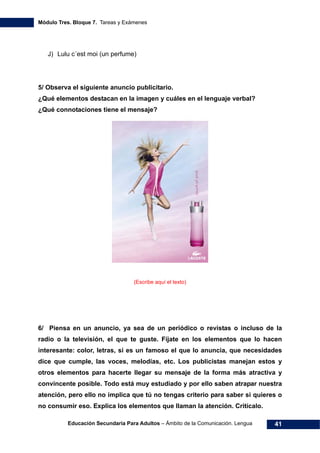 Módulo Tres. Bloque 7. Tareas y Exámenes
Educación Secundaria Para Adultos – Ámbito de la Comunicación. Lengua 41
J) Lulu c´est moi (un perfume)
5/ Observa el siguiente anuncio publicitario.
¿Qué elementos destacan en la imagen y cuáles en el lenguaje verbal?
¿Qué connotaciones tiene el mensaje?
(Escribe aquí el texto)
6/ Piensa en un anuncio, ya sea de un periódico o revistas o incluso de la
radio o la televisión, el que te guste. Fíjate en los elementos que lo hacen
interesante: color, letras, si es un famoso el que lo anuncia, que necesidades
dice que cumple, las voces, melodías, etc. Los publicistas manejan estos y
otros elementos para hacerte llegar su mensaje de la forma más atractiva y
convincente posible. Todo está muy estudiado y por ello saben atrapar nuestra
atención, pero ello no implica que tú no tengas criterio para saber si quieres o
no consumir eso. Explica los elementos que llaman la atención. Critícalo.
 