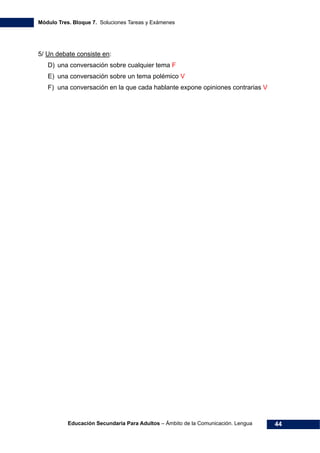 Módulo Tres. Bloque 7. Soluciones Tareas y Exámenes
Educación Secundaria Para Adultos – Ámbito de la Comunicación. Lengua 44
5/ Un debate consiste en:
D) una conversación sobre cualquier tema F
E) una conversación sobre un tema polémico V
F) una conversación en la que cada hablante expone opiniones contrarias V
 