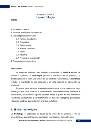 Módulo Tres. Bloque 8. Tema 3. La morfología
Educación Secundaria Para Adultos – Ámbito de la Comunicación. Lengua 47
Bloque 8. Tema 3
La morfología
ÍNDICE
1. El nivel morfológico
2. Palabras homónimas y polisémicas
3. Las categorías gramaticales
3.1. Nombre o sustantivo
3.2. Pronombre
3.3. Determinante
3.4. Adjetivo calificativo
3.5. Verbo
3.6. Adverbio
3.7. Preposición y conjunción
4. Respuestas de los ejercicios
Introducción
La lengua se divide en cinco niveles fundamentales: la fonética (estudia los
sonidos o fonemas), la morfología (estudia la estructura de las palabras), la
sintaxis (estudia el orden y la función de las palabras en la oración), la semántica
(estudia el significado de las palabras) y el texto (estudia la agrupación de
oraciones).
En primer lugar, veremos unas nociones básicas de lo que conocemos como
morfología, para poder observar el funcionamiento de los denominados morfemas. A
continuación, estudiaremos algunas palabras desde el punto de vista semántico.
Finalmente, analizaremos el comportamiento de las ocho categorías gramaticales
(clases de palabras) que conforman la lengua castellana.
1. El nivel morfológico
La Morfología o Gramática se ocupa de la forma de las palabras y de los
procedimientos que contribuyen a su creación (composición, derivación, etc.).
 