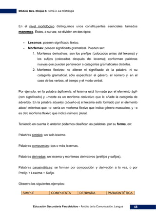 Módulo Tres. Bloque 8. Tema 3. La morfología
Educación Secundaria Para Adultos – Ámbito de la Comunicación. Lengua 48
En el nivel morfológico distinguimos unos constituyentes esenciales llamados
monemas. Estos, a su vez, se dividen en dos tipos:
- Lexemas: poseen significado léxico.
- Morfemas: poseen significado gramatical. Pueden ser:
1. Morfemas derivativos: son los prefijos (colocados antes del lexema) y
los sufijos (colocados después del lexema); conforman palabras
nuevas que pueden pertenecer a categorías gramaticales distintas.
2. Morfemas flexivos: no alteran el significado de la palabra, ni su
categoría gramatical, sólo especifican el género, el número y, en el
caso de los verbos, el tiempo y el modo verbal.
Por ejemplo: en la palabra ágilmente, el lexema está formado por el elemento ágil-
(con significado) y –mente es un morfema derivativo que le añade la categoría de
adverbio. En la palabra abuelos (abuel-o-s) el lexema está formado por el elemento
abuel- mientras que –o- sería un morfema flexivo que indica género masculino, y –s
es otro morfema flexivo que indica número plural.
Teniendo en cuenta lo anterior podemos clasificar las palabras, por su forma, en:
Palabras simples: un solo lexema.
Palabras compuestas: dos o más lexemas.
Palabras derivadas: un lexema y morfemas derivativos (prefijos y sufijos).
Palabras parasintéticas: se forman por composición y derivación a la vez, o por
Prefijo + Lexema + Sufijo.
Observa los siguientes ejemplos:
SIMPLE COMPUESTA DERIVADA PARASINTÉTICA
 