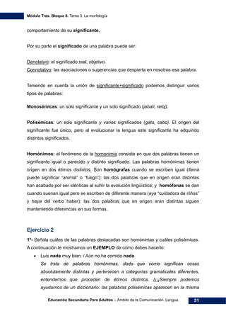 Módulo Tres. Bloque 8. Tema 3. La morfología
Educación Secundaria Para Adultos – Ámbito de la Comunicación. Lengua 51
comportamiento de su significante.
Por su parte el significado de una palabra puede ser:
Denotativo: el significado real, objetivo.
Connotativo: las asociaciones o sugerencias que despierta en nosotros esa palabra.
Teniendo en cuenta la unión de significante+significado podemos distinguir varios
tipos de palabras:
Monosémicas: un solo significante y un solo significado (jabalí, reloj).
Polisémicas: un solo significante y varios significados (gato, cabo). El origen del
significante fue único, pero al evolucionar la lengua este significante ha adquirido
distintos significados.
Homónimos: el fenómeno de la homonimia consiste en que dos palabras tienen un
significante igual o parecido y distinto significado. Las palabras homónimas tienen
origen en dos étimos distintos. Son homógrafas cuando se escriben igual (llama
puede significar “animal” o “fuego”): las dos palabras que en origen eran distintas
han acabado por ser idénticas al sufrir la evolución lingüística; y homófonas se dan
cuando suenan igual pero se escriben de diferente manera (aya “cuidadora de niños”
y haya del verbo haber): las dos palabras que en origen eran distintas siguen
manteniendo diferencias en sus formas.
Ejercicio 2
1º- Señala cuáles de las palabras destacadas son homónimas y cuáles polisémicas.
A continuación te mostramos un EJEMPLO de cómo debes hacerlo:
• Luis nada muy bien. / Aún no he comido nada.
Se trata de palabras homónimas, dado que como significan cosas
absolutamente distintas y pertenecen a categorías gramaticales diferentes,
entendemos que proceden de étimos distintos. (¡¡¡Siempre podemos
ayudarnos de un diccionario: las palabras polisémicas aparecen en la misma
 
