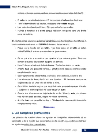 Módulo Tres. Bloque 8. Tema 3. La morfología
Educación Secundaria Para Adultos – Ámbito de la Comunicación. Lengua 52
entrada, mientras que las palabras homónimas tienen entradas distintas!!!).
• El cabo no cumplió las órdenes. / El barco rodeó el cabo antes de atracar.
• Tiene la cabeza llena de pájaros. / Necesito una cabeza de ajos.
• Leo todos los días el periódico. / Dijo que su horóscopo era leo.
• Fuimos a merendar a la sierra porque hacía sol. / Mi padre tiene una sierra
en su carpintería.
2º.- Señala si las siguientes palabras homónimas son homógrafas u homófonas. A
continuación te mostramos un EJEMPLO de cómo debes hacerlo:
• Pagué en la tienda con un talón. / Me hice daño en el talón al saltar.
HOMÓGRAFAS, suenan y se escriben de igual manera.
• De los que vi en el acuario, el pez raya fue el que más me gustó. / Pintó una
raya en el suelo y se pusieron a jugar a las canicas.
• Heredó de sus abuelos el título de barón. / Por fin han tenido un varón.
• Anoche tuvo una pesadilla horrible. / El tubo de la pasta de dientes estaba
completamente vacío.
• Estoy aprendiendo a tocar la lira. / En Italia, antes del euro, existía la lira.
• Los refrescos de lima y limón son sus favoritos. / Mi hermana siempre me
coge la lima de las uñas y no sé dónde la mete.
• Escurrió tan fuerte la fregona que se giró el cubo y cayó el agua por el suelo.
/ Suspendí el examen porque no supe dibujar un cubo.
• Guarda sus ahorros en un viejo bote de nocilla./ Cuando vote por primera
vez, no haré caso de nadie, elegiré mi opción libremente.
• Anoche tuvo una pesadilla horrible. / El tubo de la pasta de dientes estaba
completamente vacío.
Respuestas
2. Las categorías gramaticales
Las palabras de nuestro idioma se agrupan en categorías, dependiendo de su
significado y de la función que desempeñan en la oración. Así, podemos distinguir
las siguientes categorías gramaticales:
 