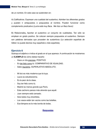 Módulo Tres. Bloque 8. Tema 3. La morfología
Educación Secundaria Para Adultos – Ámbito de la Comunicación. Lengua 64
de un nombre. En este caso se subdividen en:
A) Calificativos. Expresan una cualidad del sustantivo. Admiten los diferentes grados
y pueden ir antepuestos o pospuestos al nombre. Pueden funcionar como
complemento predicativo (Lucía está muy flaca. Me hizo un flaco favor)
B) Relacionales. Aportan al sustantivo un conjunto de cualidades. Tan sólo se
emplean en grado positivo. Se colocan siempre pospuestos al sustantivo. Siempre
son palabras derivadas que proceden de sustantivos (La selección española de
fútbol; no puede decirse muy española o más española).
Ejercicio 6
Subraya el adjetivo e indica el grado en el que aparece. A continuación te mostramos
un EJEMPLO de cómo debes hacerlo:
- Hace un día precioso. POSITIVO
- Es tan listo como tú. COMPARATIVO DE IGUALDAD.
- Sabe riquísimo. SUPERLATIVO ABSOLUTO.
- Mi bici es más moderna que la tuya.
- Laura es estudiosísima.
- Es la peor de la clase.
- Soy tan feliz como tú.
- Madrid es menos grande que París.
- Este cachorro parece más atrevido que aquél.
- Juan siempre está cansado.
- Sois todos muy divertidos.
- Los vasos están tan vacíos como las botellas.
- Esa lámpara es la más bonita de todas.
Respuestas
 