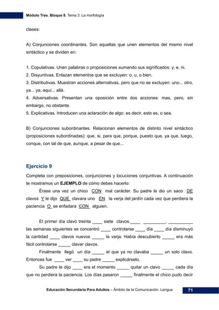Módulo Tres. Bloque 8. Tema 3. La morfología
Educación Secundaria Para Adultos – Ámbito de la Comunicación. Lengua 71
clases:
A) Conjunciones coordinantes. Son aquellas que unen elementos del mismo nivel
sintáctico y se dividen en:
1. Copulativas. Unen palabras o proposiciones sumando sus significados: y, e, ni.
2. Disyuntivas. Enlazan elementos que se excluyen: o, u, o bien.
3. Distributivas. Muestran acciones alternativas, pero que no se excluyen: uno... otro,
ya... ya, aquí... allá.
4. Adversativas. Presentan una oposición entre dos acciones: mas, pero, sin
embargo, no obstante.
5. Explicativas. Introducen una aclaración de algo: es decir, esto es, o sea.
B) Conjunciones subordinantes. Relacionan elementos de distinto nivel sintáctico
(proposiciones subordinadas): que, si, para que, porque, puesto que, ya que, luego,
conque, con tal de que, aunque, a pesar de que...
Ejercicio 9
Completa con preposiciones, conjunciones y locuciones conjuntivas. A continuación
te mostramos un EJEMPLO de cómo debes hacerlo:
Érase una vez un chico CON mal carácter. Su padre le dio un saco DE
clavos Y le dijo QUE clavara uno EN la verja del jardín cada vez que perdiera la
paciencia O se enfadara CON alguien.
El primer día clavó treinta ____ siete clavos.____ _________, __________
las semanas siguientes se concentró ____ controlarse ____ día ____ día disminuyó
la cantidad ____ clavos nuevos _____ la verja. Había descubierto _____ era más
fácil controlarse _____ clavar clavos.
Finalmente llegó un día _____ el que ya no clavaba _____ un solo clavo.
Entonces fue ____ ver ____ su padre _____ explicárselo.
Su padre le dijo ____ era el momento _____ quitar un clavo _____ cada día
que no perdiera la paciencia. Los días pasaron _____ finalmente el chico pudo decir
 