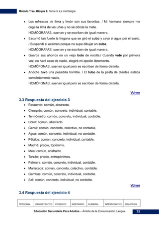 Módulo Tres. Bloque 8. Tema 3. La morfología
Educación Secundaria Para Adultos – Ámbito de la Comunicación. Lengua 75
• Los refrescos de lima y limón son sus favoritos. / Mi hermana siempre me
coge la lima de las uñas y no sé dónde la mete.
HOMÓGRAFAS, suenan y se escriben de igual manera.
• Escurrió tan fuerte la fregona que se giró el cubo y cayó el agua por el suelo.
/ Suspendí el examen porque no supe dibujar un cubo.
HOMÓGRAFAS, suenan y se escriben de igual manera.
• Guarda sus ahorros en un viejo bote de nocilla./ Cuando vote por primera
vez, no haré caso de nadie, elegiré mi opción libremente.
HOMÓFONAS, suenan igual pero se escriben de forma distinta.
• Anoche tuvo una pesadilla horrible. / El tubo de la pasta de dientes estaba
completamente vacío.
HOMÓFONAS, suenan igual pero se escriben de forma distinta.
Volver
3.3 Respuesta del ejercicio 3
• Recuerdo: común, abstracto.
• Ciempiés: común, concreto, individual, contable.
• Termómetro: común, concreto, individual, contable.
• Dolor: común, abstracto.
• Gente: común, concreto, colectivo, no contable.
• Agua: común, concreto, individual, no contable.
• Pétalos: común, concreto, individual, contable.
• Madrid: propio, topónimo.
• Idea: común, abstracto.
• Tarzán: propio, antropónimos.
• Palmera: común, concreto, individual, contable.
• Mariscada: común, concreto, colectivo, contable.
• Gambas: común, concreto, individual, contable.
• Sal: común, concreto, individual, no contable.
Volver
3.4 Respuesta del ejercicio 4
PERSONAL DEMOSTRATIVO POSESIVO INDEFINIDO NUMERAL INTERROGATIVO RELATIVOS
 