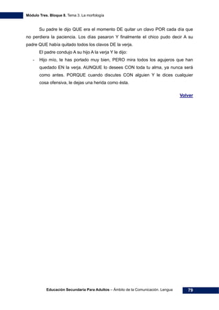 Módulo Tres. Bloque 8. Tema 3. La morfología
Educación Secundaria Para Adultos – Ámbito de la Comunicación. Lengua 79
Su padre le dijo QUE era el momento DE quitar un clavo POR cada día que
no perdiera la paciencia. Los días pasaron Y finalmente el chico pudo decir A su
padre QUE había quitado todos los clavos DE la verja.
El padre condujo A su hijo A la verja Y le dijo:
- Hijo mío, te has portado muy bien, PERO mira todos los agujeros que han
quedado EN la verja. AUNQUE lo desees CON toda tu alma, ya nunca será
como antes. PORQUE cuando discutes CON alguien Y le dices cualquier
cosa ofensiva, le dejas una herida como ésta.
Volver
 