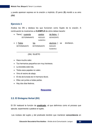 Módulo Tres. Bloque 8. Tema 4. La sintaxis
Educación Secundaria Para Adultos – Ámbito de la Comunicación. Lengua 85
y puede aparecer expreso en la oración o implícito: El perro (S) mordió a su amo
(SV)
Ejercicio 3
Analiza los SN y destaca los que funcionen como Sujeto de la oración. A
continuación te mostramos un EJEMPLO de cómo debes hacerlo:
• Tiene [ cuarenta grados de fiebre . ]
DETERMINANTE NÚCLEO ADYACENTE
sustantivo
• [ Todos los alumnos ] se divirtieron.
DETERMINANTE DETERMINANTE NÚCLEO
Sustantivo
________________________________________________
(SN) SUJETO
• Hace mucho calor.
• Tus hermanos pequeños son muy traviesos.
• La bicicleta está rota.
• Todos esos papeles no valen.
• Vino el vecino de abajo.
• El día de la boda de mi hermano llovió.
• Ellos van juntos a todas partes.
• Hay dos días festivos.
Respuestas
2.2. El Sintagma Verbal (SV)
El SV realizará la función de predicado, al que definimos como el proceso que
ejecuta, experimenta o padece el sujeto.
Los núcleos del sujeto y del predicado tendrán que mantener concordancia en
 