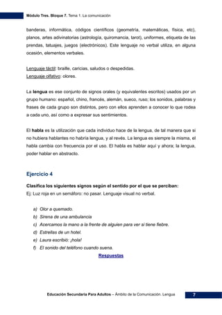 Módulo Tres. Bloque 7. Tema 1. La comunicación
Educación Secundaria Para Adultos – Ámbito de la Comunicación. Lengua 7
banderas, informática, códigos científicos (geometría, matemáticas, física, etc),
planos, artes adivinatorias (astrología, quiromancia, tarot), uniformes, etiqueta de las
prendas, tatuajes, juegos (electrónicos). Este lenguaje no verbal utiliza, en alguna
ocasión, elementos verbales.
Lenguaje táctil: braille, caricias, saludos o despedidas.
Lenguaje olfativo: olores.
La lengua es ese conjunto de signos orales (y equivalentes escritos) usados por un
grupo humano: español, chino, francés, alemán, sueco, ruso; los sonidos, palabras y
frases de cada grupo son distintos, pero con ellos aprenden a conocer lo que rodea
a cada uno, así como a expresar sus sentimientos.
El habla es la utilización que cada individuo hace de la lengua, de tal manera que si
no hubiera hablantes no habría lengua, y al revés. La lengua es siempre la misma, el
habla cambia con frecuencia por el uso. El habla es hablar aquí y ahora; la lengua,
poder hablar en abstracto.
Ejercicio 4
Clasifica los siguientes signos según el sentido por el que se perciban:
Ej: Luz roja en un semáforo: no pasar. Lenguaje visual no verbal.
a) Olor a quemado.
b) Sirena de una ambulancia
c) Acercamos la mano a la frente de alguien para ver si tiene fiebre.
d) Estrellas de un hotel.
e) Laura escribió: ¡hola!
f) El sonido del teléfono cuando suena.
Respuestas
 