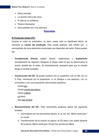Módulo Tres. Bloque 8. Tema 4. La sintaxis
Educación Secundaria Para Adultos – Ámbito de la Comunicación. Lengua 88
• Estoy cansada.
• La reunión será a las cinco.
• El odio es un problema.
• Parece interesante.
• Esos pasteles son muy sabrosos.
Respuestas
El Predicado Verbal (PV)
Cuando el verbo es predicativo, es decir, posee todo su significado léxico, se
convierte en núcleo del predicado. Éste puede aparecer sólo (Pedro ríe) o
acompañado de otros elementos oracionales que dependen del verbo. Éstos pueden
ser:
- Complemento Directo (objeto directo, implemento) y Suplemento
(complemento de régimen). Designan el objeto sobre el que se desenvuelve la
acción aludida por el verbo. Es absolutamente necesario para que la oración
tenga un sentido completo.
- Construcción del CD. Se puede construir con un sustantivo, con un SN, con un
S Prep. introducido por la preposición ‘a’ (si designa a una persona), con un
pronombre o con una proposición subordinada sustantiva:
Comió pan
Comió mucho pan blanco
Llamó a María
La llamó
Dijo que vendría
• Reconocimiento del CD.- Para reconocerlo podemos aplicar las siguientes
pruebas:
1. Conmutación por los pronombres átonos ‘lo, la, los, las’: María comió pan /
Lo comió.
2. Transformación de la oración en pasiva: el CD pasa a ser sujeto paciente
de la pasiva: María comió pan / El pan fue comido por María.
 