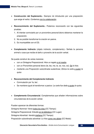 Módulo Tres. Bloque 8. Tema 4. La sintaxis
Educación Secundaria Para Adultos – Ámbito de la Comunicación. Lengua 89
• Construcción del Suplemento.- Siempre irá introducido por una preposición
que exige el verbo: Contamos con tu colaboración.
• Reconocimiento del Suplemento.- Podemos reconocerlo con las siguientes
pruebas:
1. Al intentar conmutarlo por un pronombre personal átono debemos mantener la
preposición.
2. No es posible transformar la oración en pasiva.
3. Es incompatible con el CD.
• Complemento Indirecto (objeto indirecto, complemento).- Señala la persona
animal o cosa que recibe el daño o provecho de la acción verbal.
Se puede construir de varias maneras:
• con un Sintagma Preposicional: Hice un regalo a mi madre.
• con un Pronombre personal átono (le, les, me, te, se, nos, os): Se lo hice.
• mediante una Proposición subordinada sustantivas: Dimos la carta a quien la
quiso
• Reconocimiento del Complemento Indirecto
• Conmutación por ‘le, les’.
• Se mantiene igual al transformar a pasiva: La carta fue dada a quien la quiso.
• Complemento Circunstancial. Complementos que añaden informaciones sobre
circunstancias de la acción verbal.
Pueden aparecer de diferentes formas:
Sintagma Nominal: Viene todos los días (CC Tiempo)
Sintagma Preposicional: Estudia en la biblioteca (CC Lugar)
Sintagma Adverbial: Vendrá mañana (CC Tiempo)
Proposición subordinada adverbial: Lo hice como me dijiste (CC Modo)
 