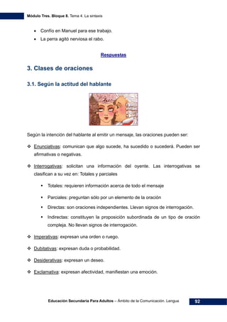 Módulo Tres. Bloque 8. Tema 4. La sintaxis
Educación Secundaria Para Adultos – Ámbito de la Comunicación. Lengua 92
• Confío en Manuel para ese trabajo.
• La perra agitó nerviosa el rabo.
Respuestas
3. Clases de oraciones
3.1. Según la actitud del hablante
Según la intención del hablante al emitir un mensaje, las oraciones pueden ser:
Enunciativas: comunican que algo sucede, ha sucedido o sucederá. Pueden ser
afirmativas o negativas.
Interrogativas: solicitan una información del oyente. Las interrogativas se
clasifican a su vez en: Totales y parciales
Totales: requieren información acerca de todo el mensaje
Parciales: preguntan sólo por un elemento de la oración
Directas: son oraciones independientes. Llevan signos de interrogación.
Indirectas: constituyen la proposición subordinada de un tipo de oración
compleja. No llevan signos de interrogación.
Imperativas: expresan una orden o ruego.
Dubitativas: expresan duda o probabilidad.
Desiderativas: expresan un deseo.
Exclamativa: expresan afectividad, manifiestan una emoción.
 