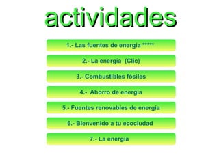 actividades
1.- Las fuentes de energía 
2.- La energía (Clic)
3.- Combustibles fósiles
4.- Ahorro de energía
5.- Fuentes renovables de energía
6.- Bienvenido a tu ecociudad
7.- La energía

 