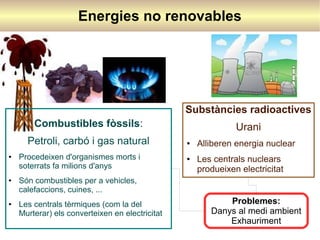Energies no renovables

Substàncies radioactives
Combustibles fòssils:
Petroli, carbó i gas natural
●

●

●

Procedeixen d'organismes morts i
soterrats fa milions d'anys

Urani
●

●

Alliberen energia nuclear
Les centrals nuclears
produeixen electricitat

Són combustibles per a vehicles,
calefaccions, cuines, ...
Les centrals tèrmiques (com la del
Murterar) els converteixen en electricitat

Problemes:
Danys al medi ambient
Exhauriment

 