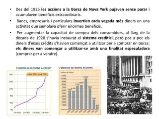• Des del 1925 les accions a la Borsa de Nova York pujaven sense parar i
acumulaven beneficis extraordinaris.
• Bancs, empresaris i particulars invertien cada vegada més diners en una
activitat que semblava oferir enormes beneficis.
• Per augmentar la capacitat de compra dels consumidors, al llarg de la
dècada de 1920 s’havia instaurat el sistema creditici, però poc a poc els
diners d’eixos crèdits s’havien començat a utilitzar per a comprar en borsa:
els diners van començar a utilitzar-se amb una finalitat especuladora
(comprar per a vendre).
 