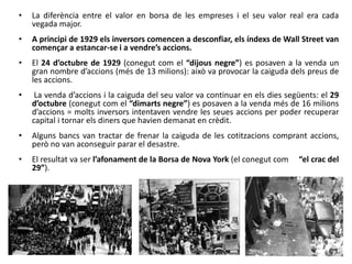 • La diferència entre el valor en borsa de les empreses i el seu valor real era cada
vegada major.
• A principi de 1929 els inversors comencen a desconfiar, els índexs de Wall Street van
començar a estancar-se i a vendre’s accions.
• El 24 d’octubre de 1929 (conegut com el “dijous negre”) es posaven a la venda un
gran nombre d’accions (més de 13 milions): això va provocar la caiguda dels preus de
les accions.
• La venda d’accions i la caiguda del seu valor va continuar en els dies següents: el 29
d’octubre (conegut com el “dimarts negre”) es posaven a la venda més de 16 milions
d’accions = molts inversors intentaven vendre les seues accions per poder recuperar
capital i tornar els diners que havien demanat en crèdit.
• Alguns bancs van tractar de frenar la caiguda de les cotitzacions comprant accions,
però no van aconseguir parar el desastre.
• El resultat va ser l’afonament de la Borsa de Nova York (el conegut com “el crac del
29”).
 