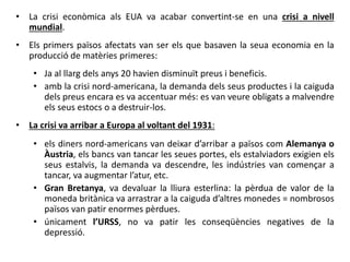• La crisi econòmica als EUA va acabar convertint-se en una crisi a nivell
mundial.
• Els primers països afectats van ser els que basaven la seua economia en la
producció de matèries primeres:
• Ja al llarg dels anys 20 havien disminuït preus i beneficis.
• amb la crisi nord-americana, la demanda dels seus productes i la caiguda
dels preus encara es va accentuar més: es van veure obligats a malvendre
els seus estocs o a destruir-los.
• La crisi va arribar a Europa al voltant del 1931:
• els diners nord-americans van deixar d’arribar a països com Alemanya o
Àustria, els bancs van tancar les seues portes, els estalviadors exigien els
seus estalvis, la demanda va descendre, les indústries van començar a
tancar, va augmentar l’atur, etc.
• Gran Bretanya, va devaluar la lliura esterlina: la pèrdua de valor de la
moneda britànica va arrastrar a la caiguda d’altres monedes = nombrosos
països van patir enormes pèrdues.
• únicament l’URSS, no va patir les conseqüències negatives de la
depressió.
 