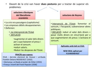 • Davant de la crisi van haver dues postures per a tractar de superar els
problemes:
solucions clàssiques
del liberalisme
econòmic
solucions de Keynes
• La crisi era passatgera (capitalisme)
• Les empreses dèbils desapareixerien.
• Defenien:
• no intervenció de l’Estat
• DEFLACIÓ:
•augmentar el valor dels diners
per a que baixaren el preus i
activar el consum.
•reduir salaris.
•Reduir les despeses de l’Estat.
FRACÀS que suposa:
•EUA : derrota electoral de Hoover i arribada
Franklin Delano ROOSEVELT (1932).
• Alemanya: arribada al poder de Hitler (1933)
• França: triomf del Front Popular (1936)
• intervenció de l’Estat: fomentar el
consum, i l’ocupació, subvencionar obres
públiques.
• INFLACIÓ: reduir el valor dels diners =
posar molts diners en circul·lació per a
que augmentaren els preus i s’activara el
consum.
Aplicades amb éxit en EUA:
NEW DEAL aplicat per
F.D.ROOSEVELT
 