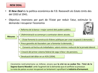 • El New Deal és la política econòmica de F.D. Roosevelt als Estats Units des
del 1933 al 1941.
• Objectius: inversions per part de l’Estat per reduir l’atur, estimular la
demanda i recuperar l’economia
NEW DEAL
Mesures
Reforma de la banca = major control dels poders públics.
L’Administració va començar a contractar obrers aturats.
L’Estat fomenta la construcció d’obres públiques per crear ocupació (i demanda)
Preus garantits als llauradors: per a fomentar la demanda.
Devaluació del dòlar en un 41% (1934).
Creació del primer sistema federal de segur d’atur i de pensions.
Convenis col·lectius als treballadors: salaris mínims i reducció de la jornada laboral.
L’economia nord-americana va millorar, encara que la crisi no va acabar fins l’inici de la
Segona Guerra Mundial i amb l’augment de la demanda que el conflicte va provocar.
La resta de països va anar recuperant-se lentament i aprofitant la indústria d’armament.
 